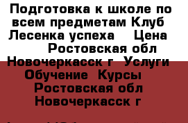 Подготовка к школе по всем предметам.Клуб “Лесенка успеха“ › Цена ­ 200 - Ростовская обл., Новочеркасск г. Услуги » Обучение. Курсы   . Ростовская обл.,Новочеркасск г.